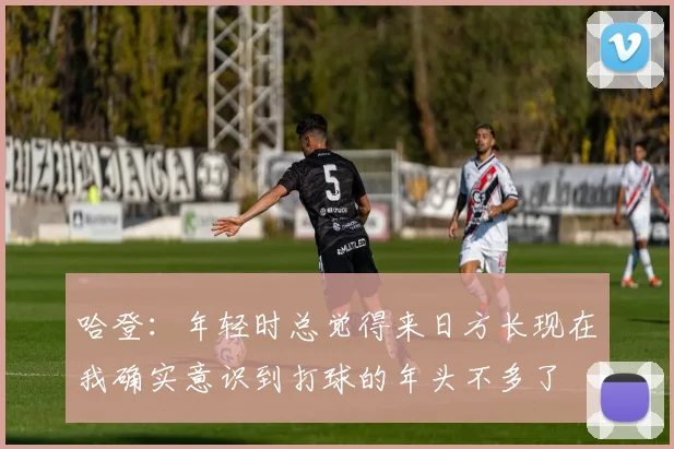 哈登：年轻时总觉得来日方长现在我确实意识到打球的年头不多了
