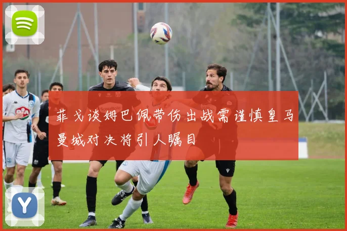 菲戈谈姆巴佩带伤出战需谨慎皇马曼城对决将引人瞩目