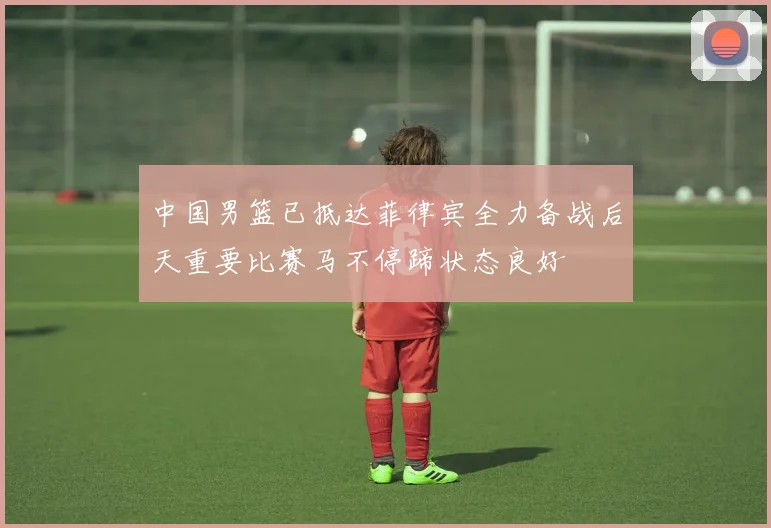 中国男篮已抵达菲律宾全力备战后天重要比赛马不停蹄状态良好