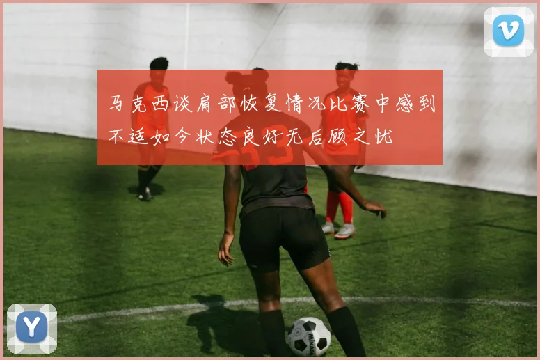 马克西谈肩部恢复情况比赛中感到不适如今状态良好无后顾之忧
