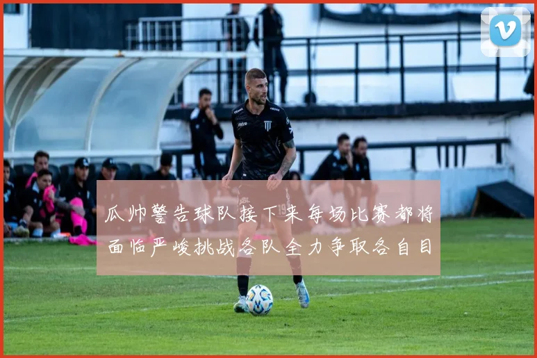 瓜帅警告球队接下来每场比赛都将面临严峻挑战各队全力争取各自目标