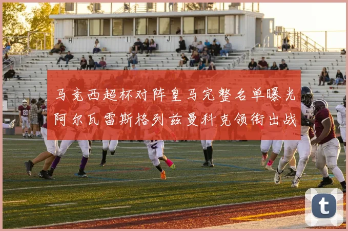 马竞西超杯对阵皇马完整名单曝光阿尔瓦雷斯格列兹曼科克领衔出战