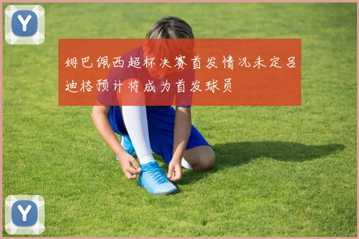 姆巴佩西超杯决赛首发情况未定吕迪格预计将成为首发球员