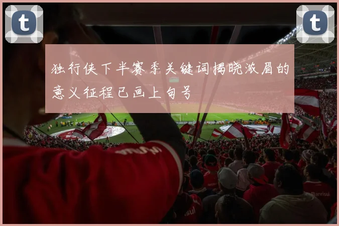 独行侠下半赛季关键词揭晓浓眉的意义征程已画上句号