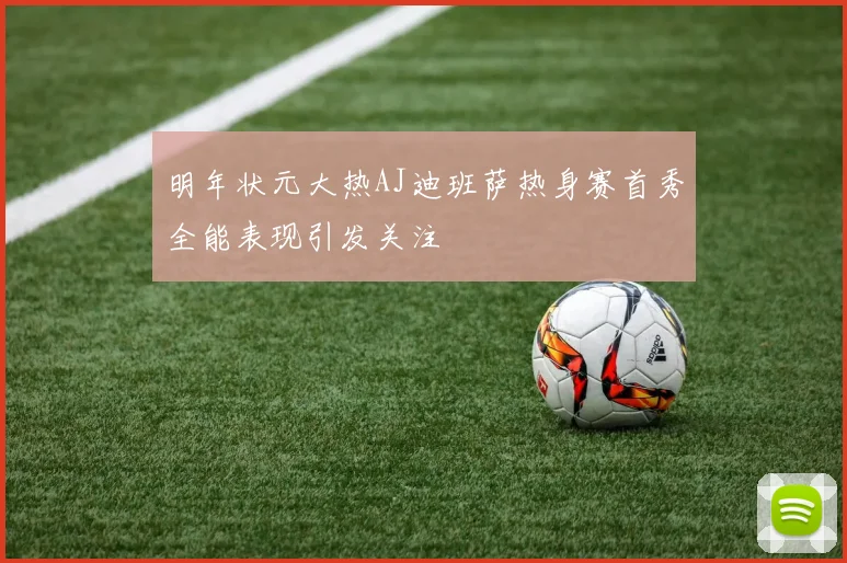 明年状元大热AJ迪班萨热身赛首秀全能表现引发关注