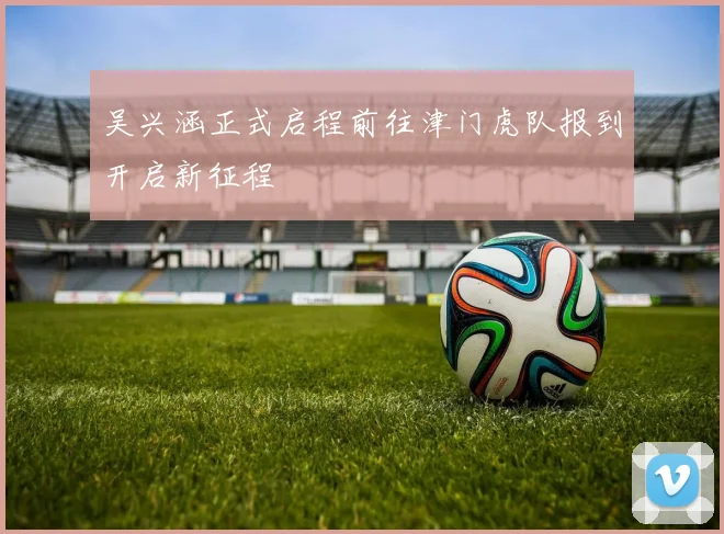 吴兴涵正式启程前往津门虎队报到开启新征程