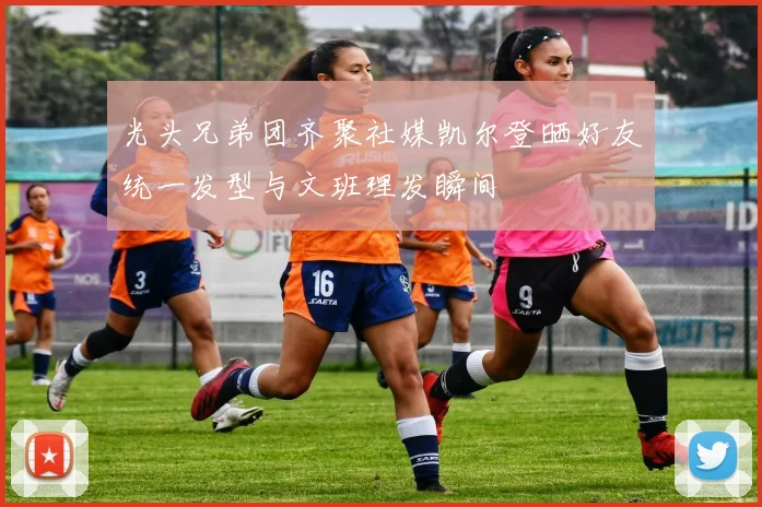 光头兄弟团齐聚社媒凯尔登晒好友统一发型与文班理发瞬间