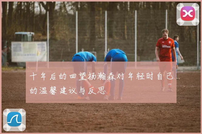 十年后的回望杨瀚森对年轻时自己的温馨建议与反思