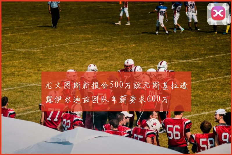 尤文图斯新报价500万欧元斯基拉透露伊尔迪兹团队年薪要求600万