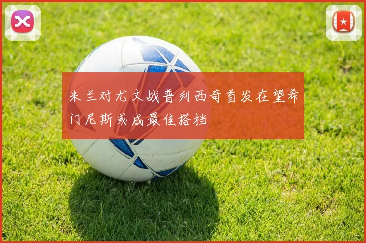 米兰对尤文战普利西奇首发在望希门尼斯或成最佳搭档