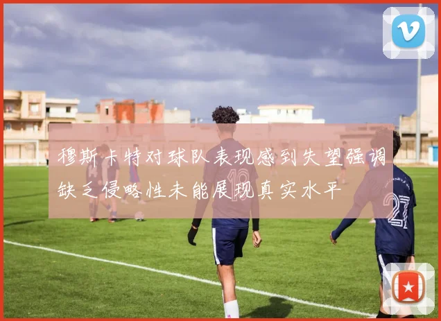 穆斯卡特对球队表现感到失望强调缺乏侵略性未能展现真实水平