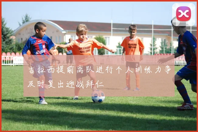 吉拉西提前离队进行个人训练力争及时复出迎战拜仁