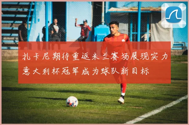扎卡尼期待重返米兰赛场展现实力意大利杯冠军成为球队新目标