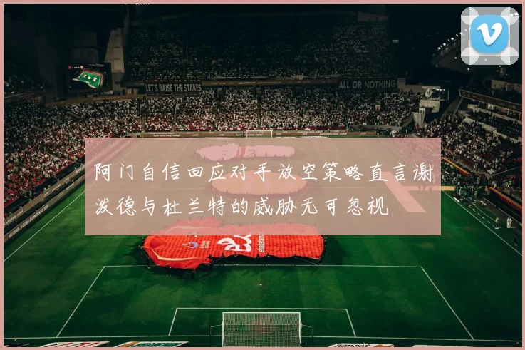 阿门自信回应对手放空策略直言谢泼德与杜兰特的威胁无可忽视