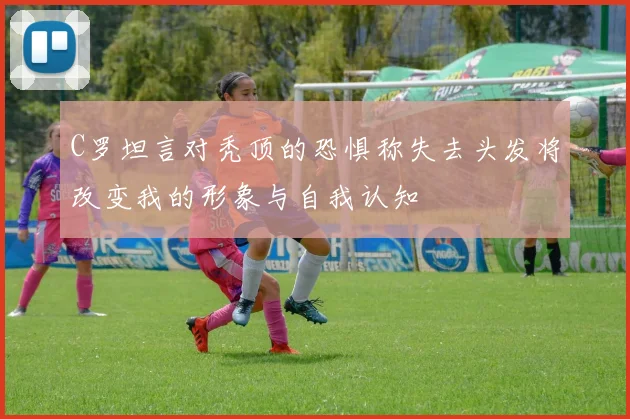 C罗坦言对秃顶的恐惧称失去头发将改变我的形象与自我认知