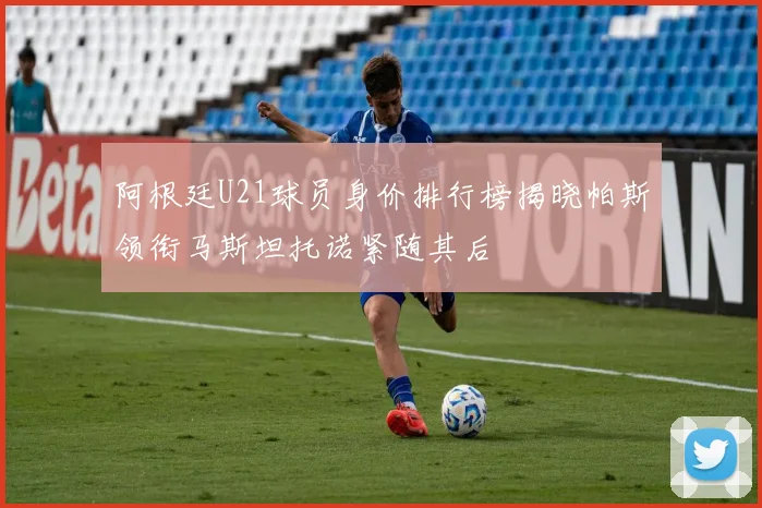 阿根廷U21球员身价排行榜揭晓帕斯领衔马斯坦托诺紧随其后