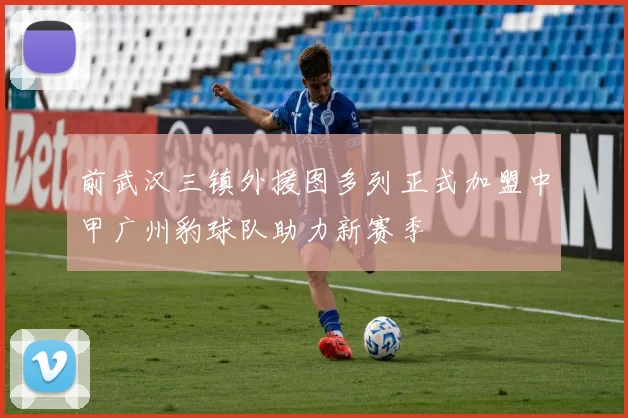 前武汉三镇外援图多列正式加盟中甲广州豹球队助力新赛季