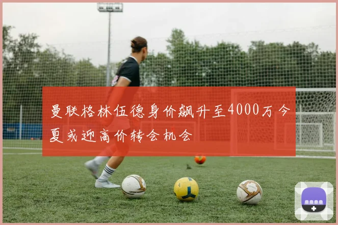 曼联格林伍德身价飙升至4000万今夏或迎高价转会机会