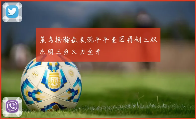 菜鸟杨瀚森表现平平奎因再创三双杰明三分火力全开