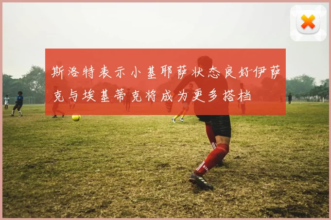 斯洛特表示小基耶萨状态良好伊萨克与埃基蒂克将成为更多搭档