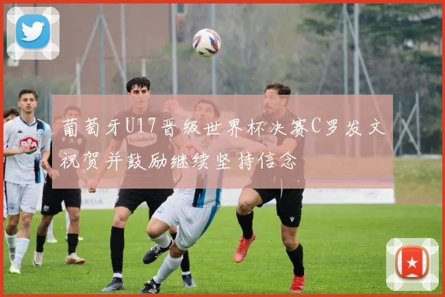 葡萄牙U17晋级世界杯决赛C罗发文祝贺并鼓励继续坚持信念