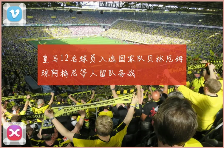 皇马12名球员入选国家队贝林厄姆琼阿梅尼等人留队备战