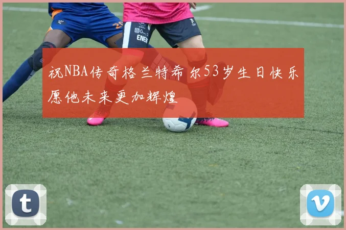 祝NBA传奇格兰特希尔53岁生日快乐愿他未来更加辉煌