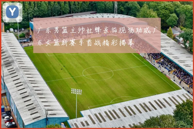 广东男篮主帅杜锋亲临现场助威广东女篮新赛季首战精彩揭幕