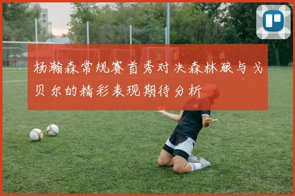 杨瀚森常规赛首秀对决森林狼与戈贝尔的精彩表现期待分析