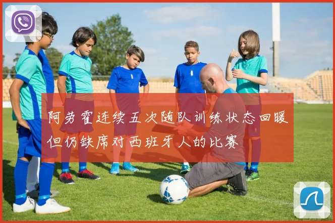 阿劳霍连续五次随队训练状态回暖但仍缺席对西班牙人的比赛