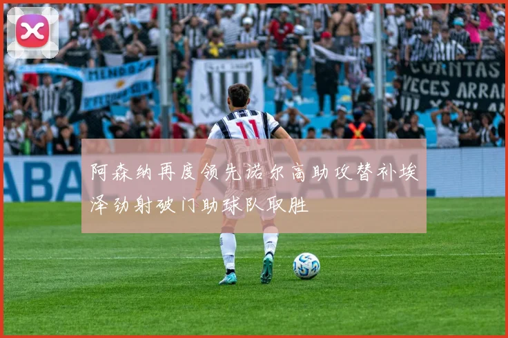 阿森纳再度领先诺尔高助攻替补埃泽劲射破门助球队取胜