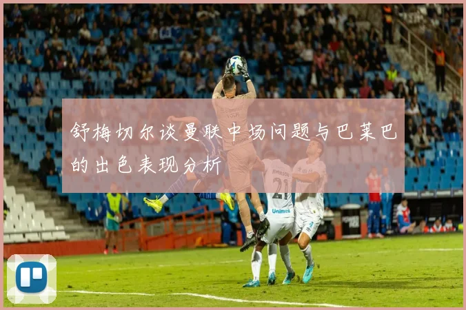 舒梅切尔谈曼联中场问题与巴莱巴的出色表现分析